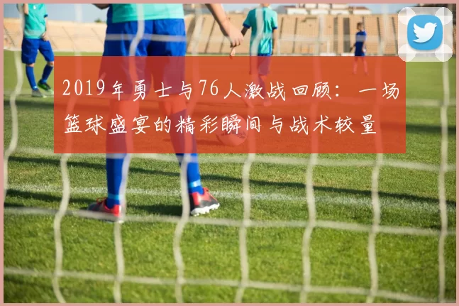 2019年勇士与76人激战回顾：一场篮球盛宴的精彩瞬间与战术较量