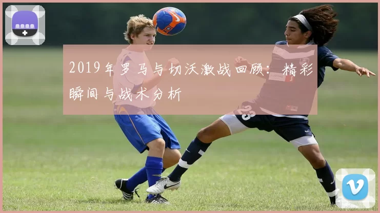 2019年罗马与切沃激战回顾：精彩瞬间与战术分析