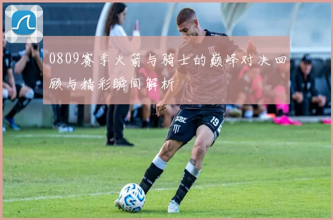 0809赛季火箭与骑士的巅峰对决回顾与精彩瞬间解析