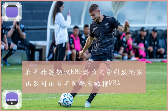 和平精英热议RNG实力之争引发玩家热烈讨论与不同观点碰撞MBA