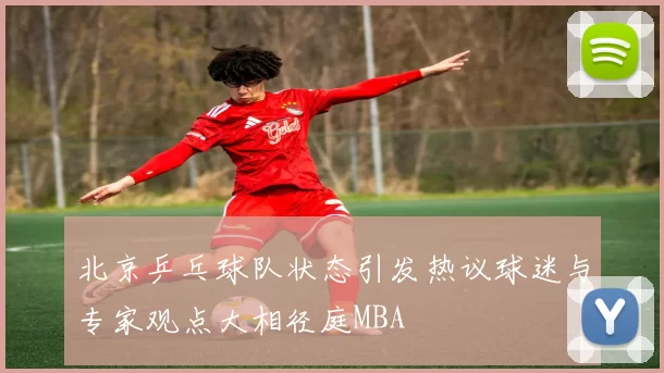 北京乒乓球队状态引发热议球迷与专家观点大相径庭MBA