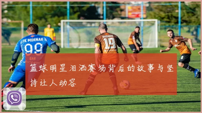 篮球明星泪洒赛场背后的故事与坚持让人动容
