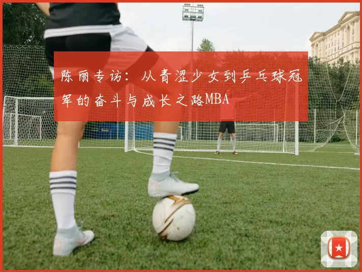 陈丽专访：从青涩少女到乒乓球冠军的奋斗与成长之路MBA