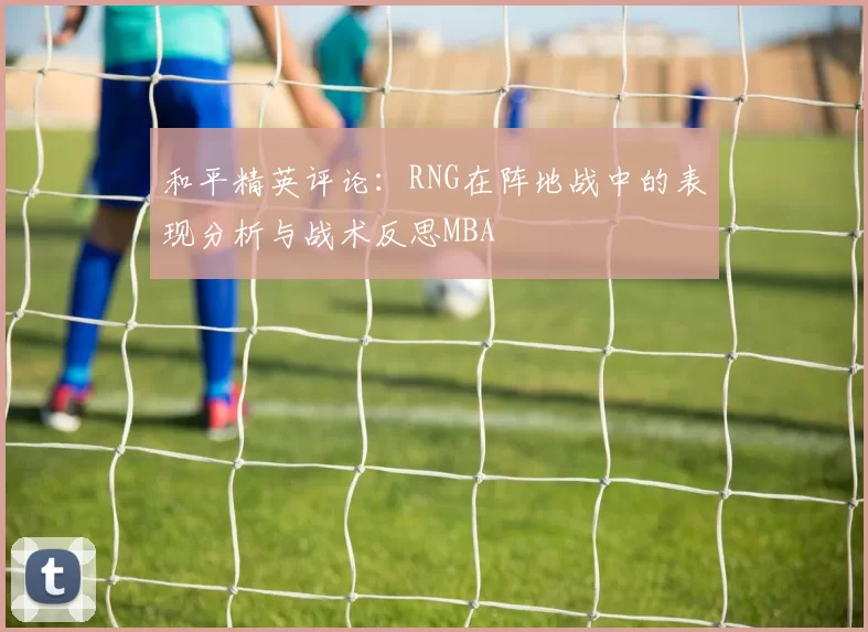 和平精英评论：RNG在阵地战中的表现分析与战术反思MBA