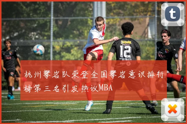 杭州攀岩队荣登全国攀岩意识排行榜第三名引发热议MBA