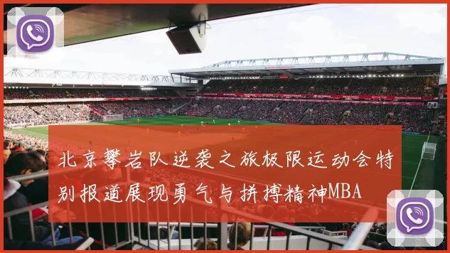 北京攀岩队逆袭之旅极限运动会特别报道展现勇气与拼搏精神MBA