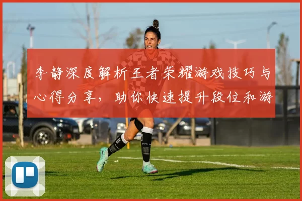 李静深度解析王者荣耀游戏技巧与心得分享，助你快速提升段位和游戏体验MBA